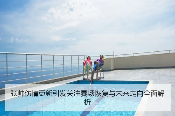 张帅伤情更新引发关注赛场恢复与未来走向全面解析