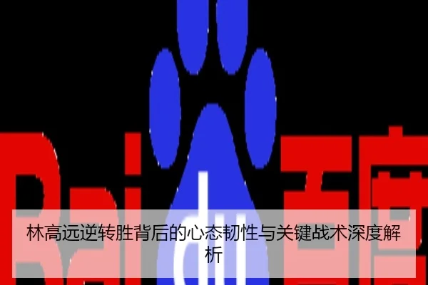 林高远逆转胜背后的心态韧性与关键战术深度解析