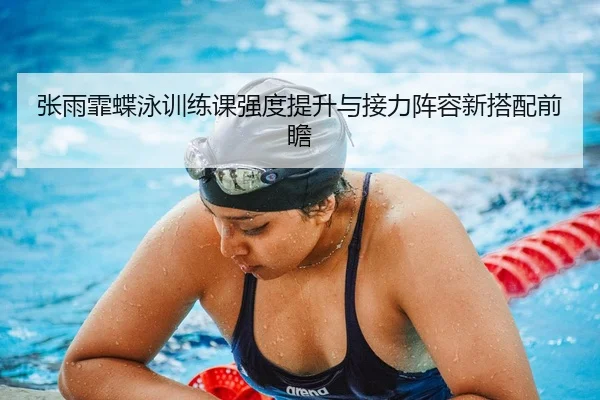 张雨霏蝶泳训练课强度提升与接力阵容新搭配前瞻