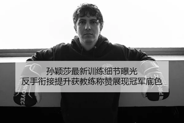 孙颖莎最新训练细节曝光 反手衔接提升获教练称赞展现冠军底色