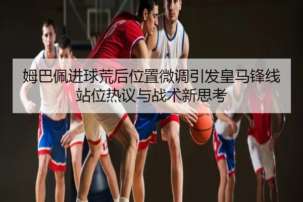 姆巴佩进球荒后位置微调引发皇马锋线站位热议与战术新思考