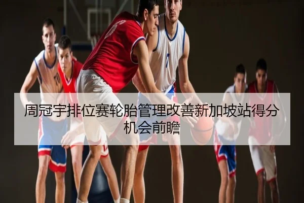 周冠宇排位赛轮胎管理改善新加坡站得分机会前瞻