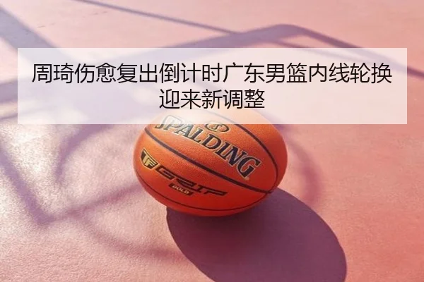 周琦伤愈复出倒计时广东男篮内线轮换迎来新调整